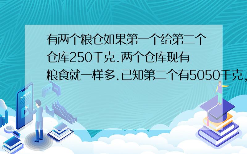 有两个粮仓如果第一个给第二个仓库250千克.两个仓库现有粮食就一样多.已知第二个有5050千克,