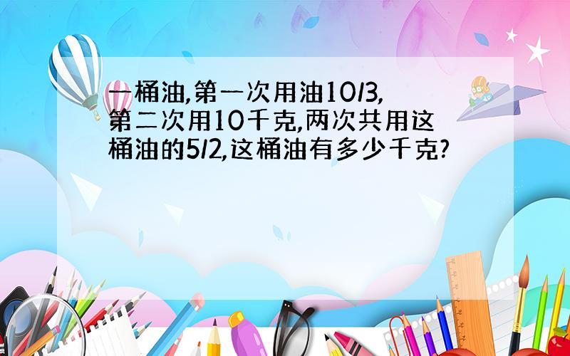 一桶油,第一次用油10/3,第二次用10千克,两次共用这桶油的5/2,这桶油有多少千克?