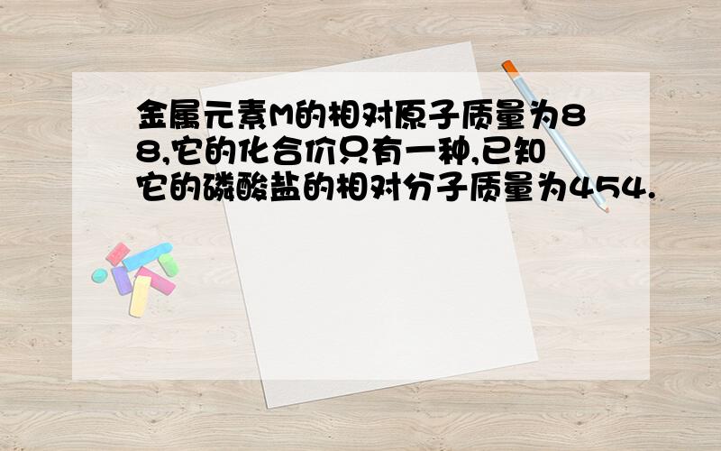 金属元素M的相对原子质量为88,它的化合价只有一种,已知它的磷酸盐的相对分子质量为454.