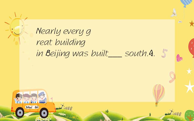 Nearly every great building in Beijing was built___ south.A.