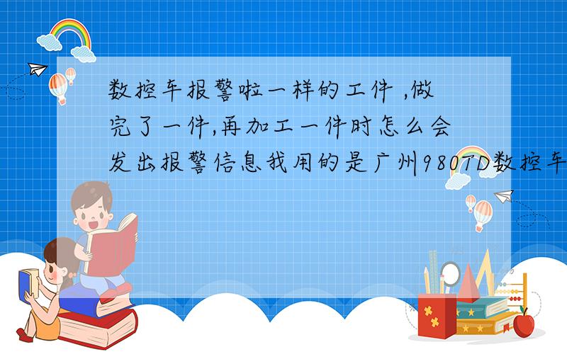 数控车报警啦一样的工件 ,做完了一件,再加工一件时怎么会发出报警信息我用的是广州980TD数控车床 出现PLC报警 报警