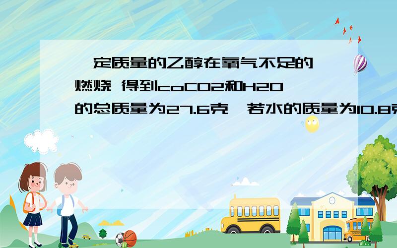 一定质量的乙醇在氧气不足的 燃烧 得到coCO2和H2O的总质量为27.6克,若水的质量为10.8克,求CO的质量