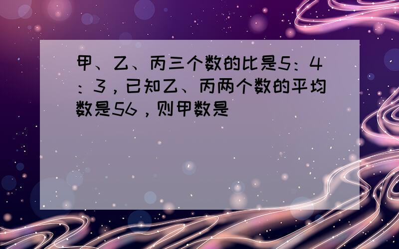 甲、乙、丙三个数的比是5：4：3，已知乙、丙两个数的平均数是56，则甲数是______．