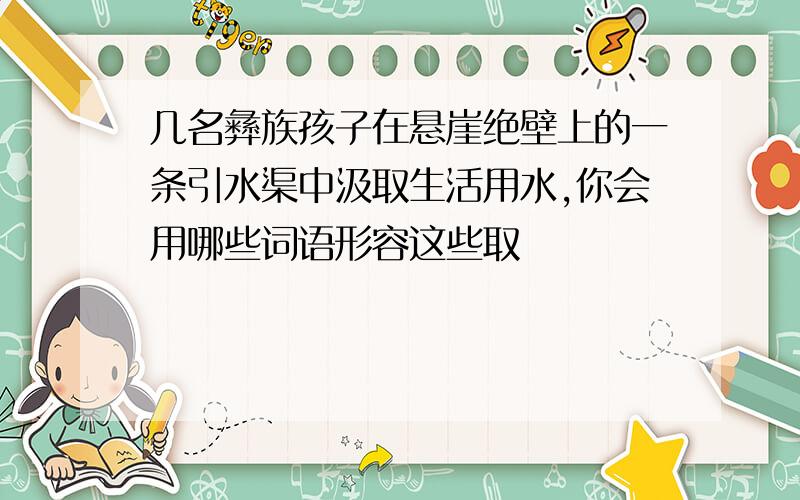 几名彝族孩子在悬崖绝壁上的一条引水渠中汲取生活用水,你会用哪些词语形容这些取