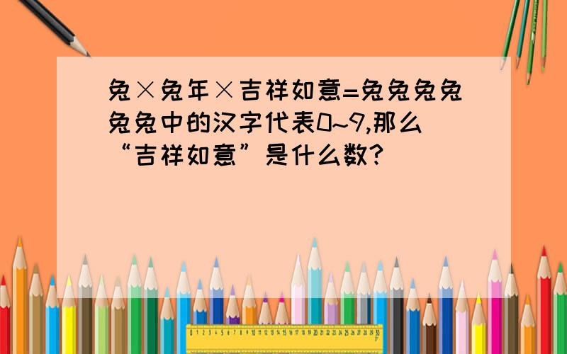 兔×兔年×吉祥如意=兔兔兔兔兔兔中的汉字代表0~9,那么“吉祥如意”是什么数?