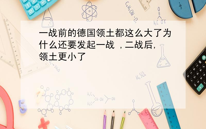 一战前的德国领土都这么大了为什么还要发起一战 ,二战后,领土更小了