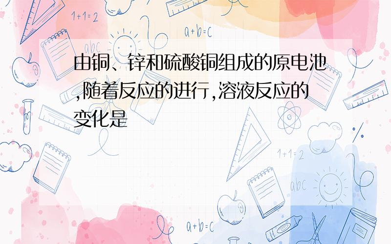 由铜、锌和硫酸铜组成的原电池,随着反应的进行,溶液反应的变化是