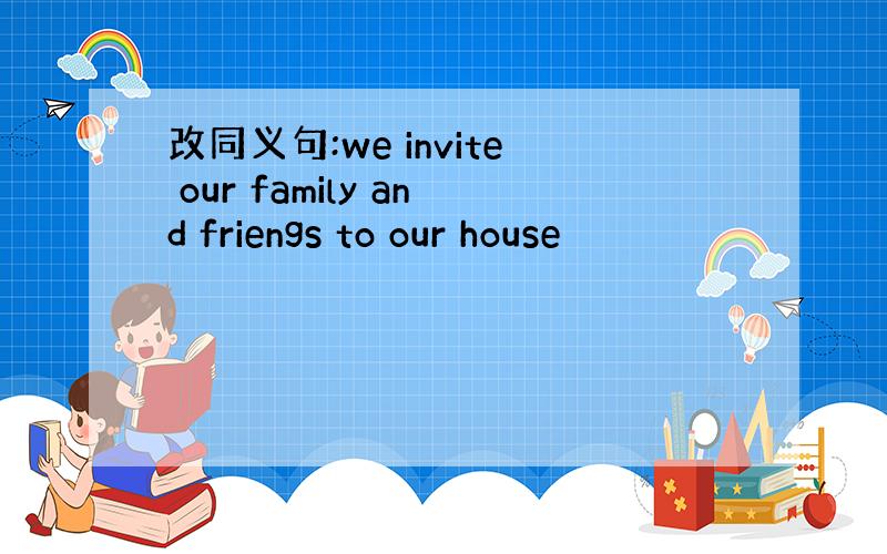 改同义句:we invite our family and friengs to our house