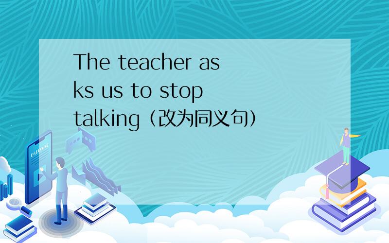 The teacher asks us to stop talking（改为同义句）