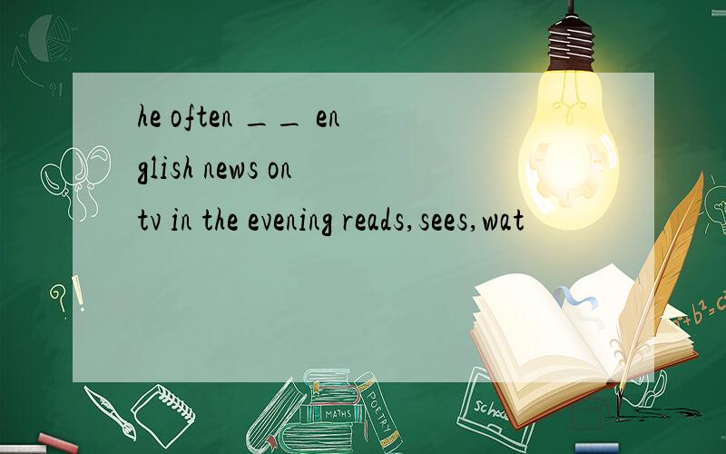 he often __ english news on tv in the evening reads,sees,wat