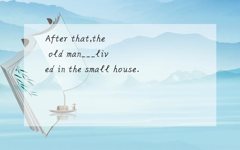 After that,the old man___lived in the small house.