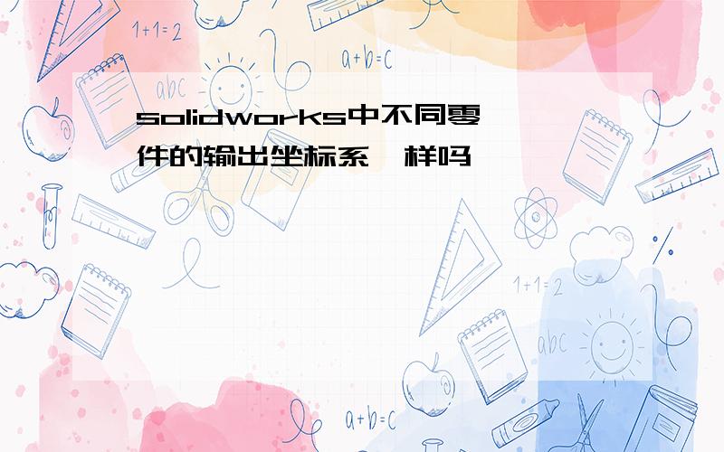 solidworks中不同零件的输出坐标系一样吗