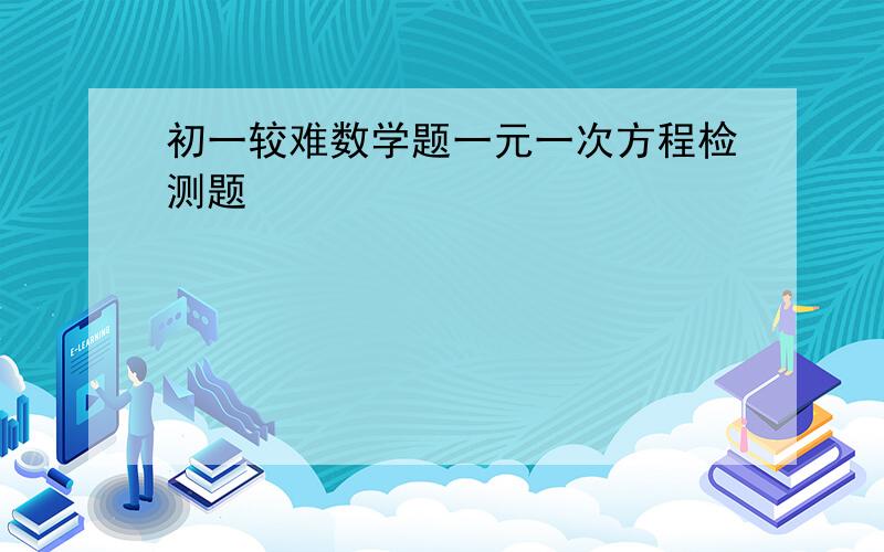 初一较难数学题一元一次方程检测题