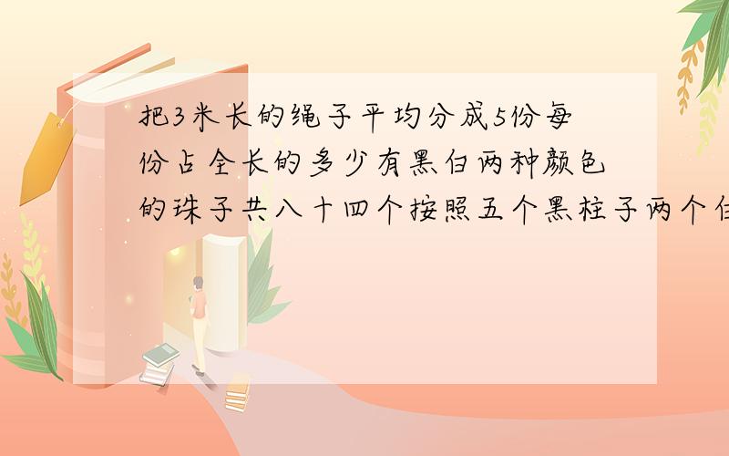 把3米长的绳子平均分成5份每份占全长的多少有黑白两种颜色的珠子共八十四个按照五个黑柱子两个白珠子的