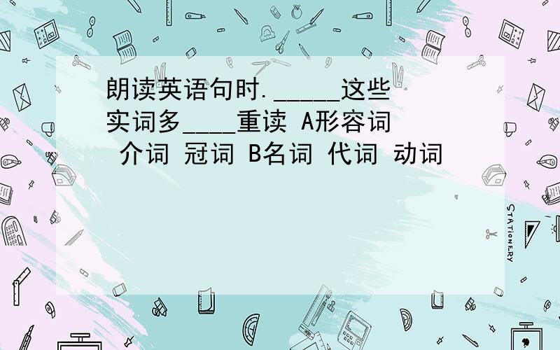 朗读英语句时._____这些实词多____重读 A形容词 介词 冠词 B名词 代词 动词