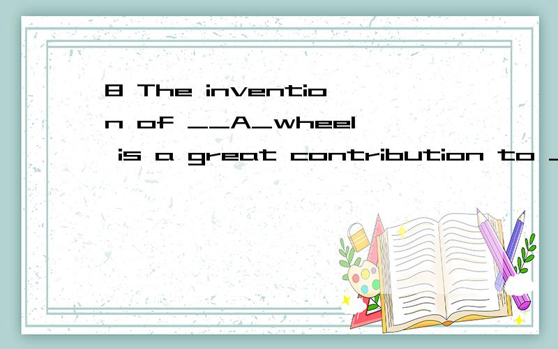 8 The invention of __A_wheel is a great contribution to ____