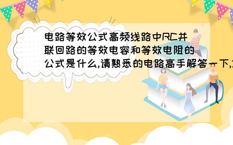 电路等效公式高频线路中RC并联回路的等效电容和等效电阻的公式是什么,请熟悉的电路高手解答一下,20分!请使用如下格式：C