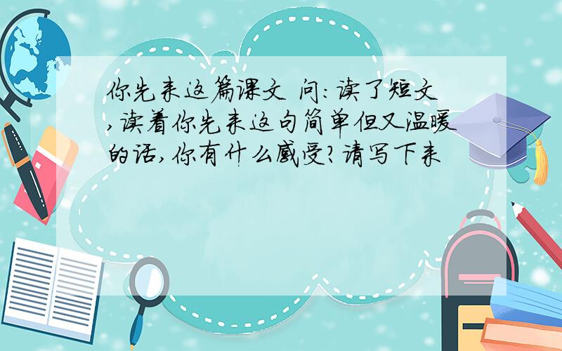 你先来这篇课文 问：读了短文,读着你先来这句简单但又温暖的话,你有什么感受?请写下来