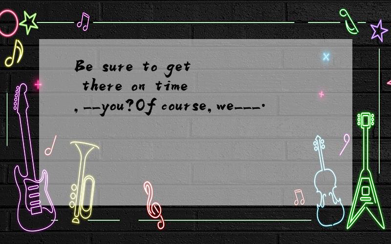 Be sure to get there on time,__you?Of course,we___.