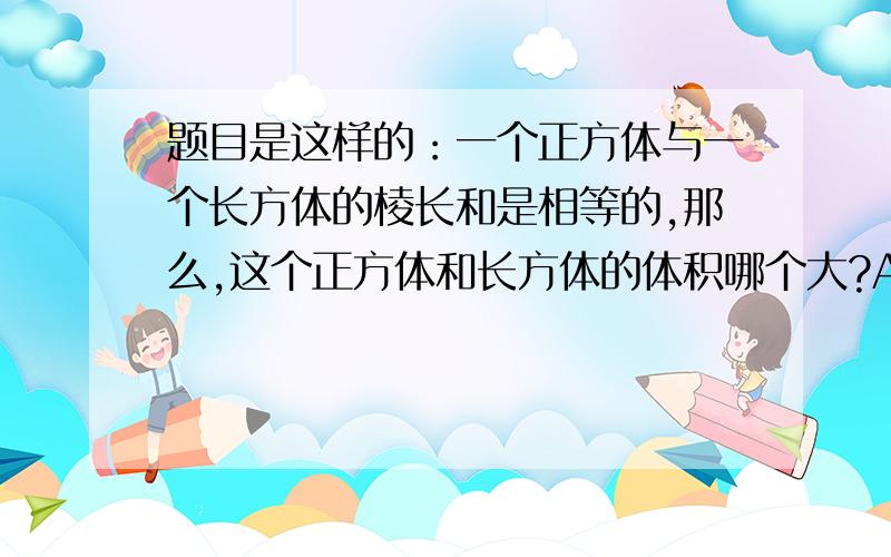 题目是这样的：一个正方体与一个长方体的棱长和是相等的,那么,这个正方体和长方体的体积哪个大?A：长方体 B：正方体 C：