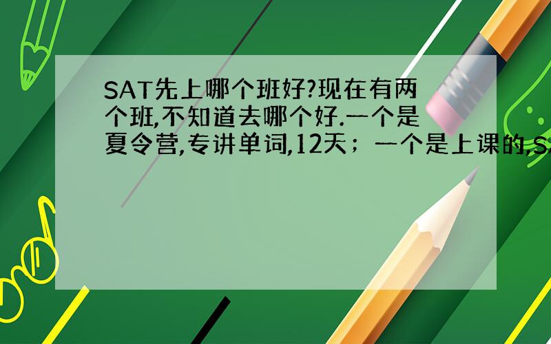 SAT先上哪个班好?现在有两个班,不知道去哪个好.一个是夏令营,专讲单词,12天；一个是上课的,SAT所有科目都囊括在内