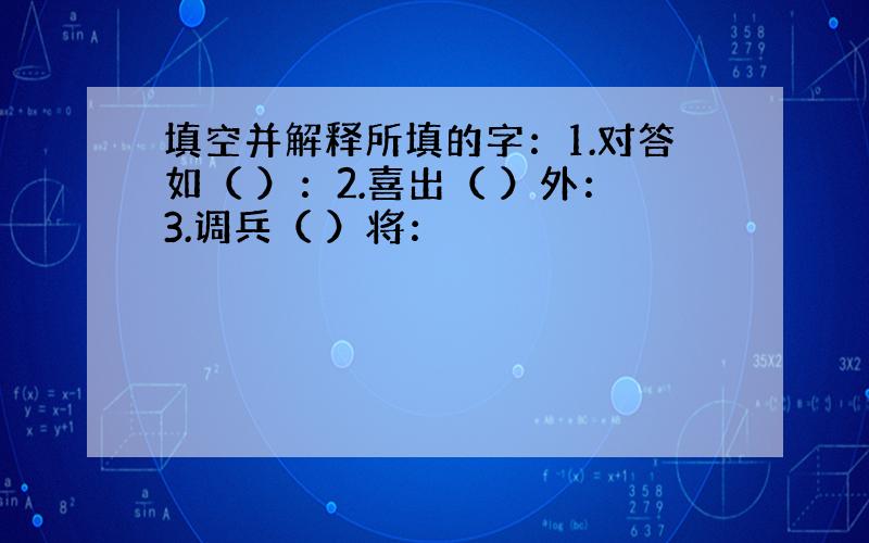 填空并解释所填的字：1.对答如（ ）：2.喜出（ ）外：3.调兵（ ）将：