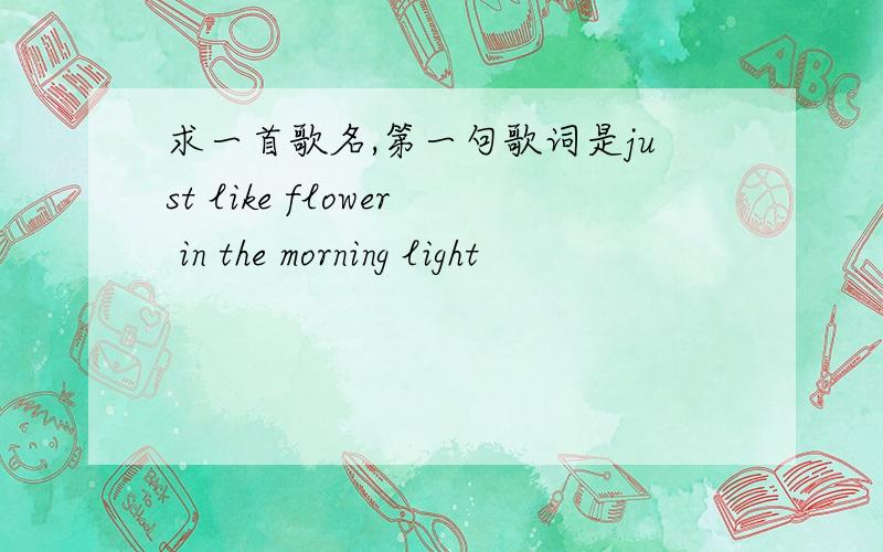 求一首歌名,第一句歌词是just like flower in the morning light