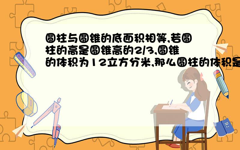 圆柱与圆锥的底面积相等,若圆柱的高是圆锥高的2/3,圆锥的体积为12立方分米,那么圆柱的体积是多少立方分米?