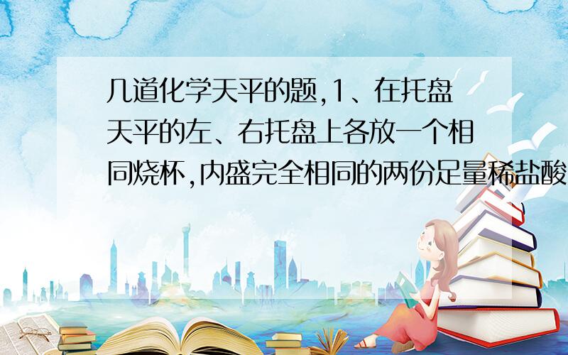 几道化学天平的题,1、在托盘天平的左、右托盘上各放一个相同烧杯,内盛完全相同的两份足量稀盐酸.向左、右烧杯分别加入等质量