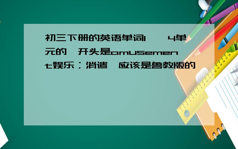 初三下册的英语单词1——4单元的,开头是amusement娱乐；消遣,应该是鲁教版的