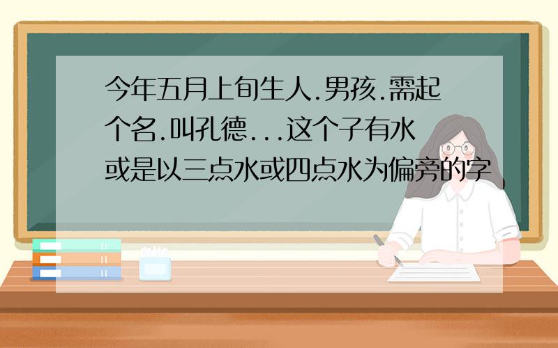 今年五月上旬生人.男孩.需起个名.叫孔德...这个子有水或是以三点水或四点水为偏旁的字