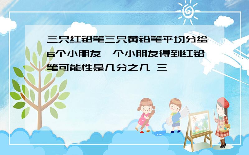 三只红铅笔三只黄铅笔平均分给6个小朋友一个小朋友得到红铅笔可能性是几分之几 三