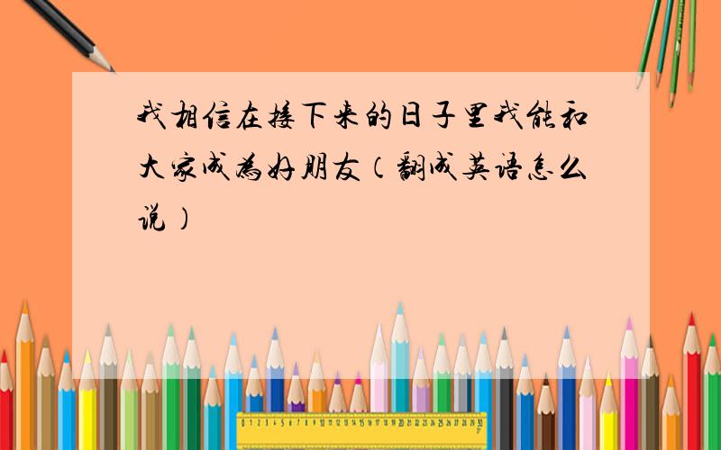 我相信在接下来的日子里我能和大家成为好朋友（翻成英语怎么说）