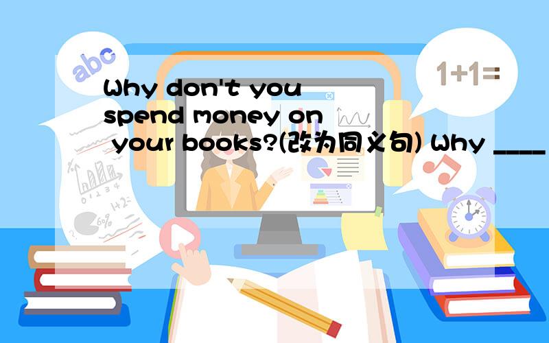 Why don't you spend money on your books?(改为同义句) Why ____ ___