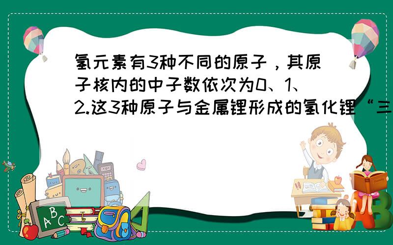 氢元素有3种不同的原子，其原子核内的中子数依次为0、1、2.这3种原子与金属锂形成的氢化锂“三兄弟”--LiH、LiD、