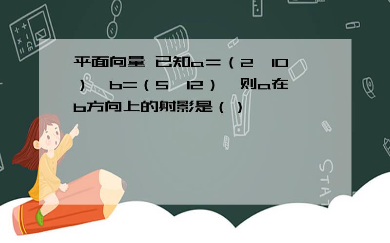 平面向量 已知a＝（2,10）,b=（5,12）,则a在b方向上的射影是（）