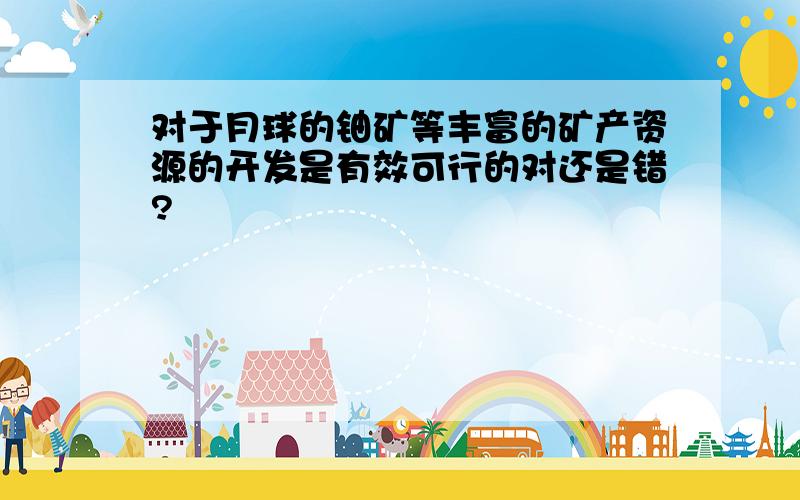 对于月球的铀矿等丰富的矿产资源的开发是有效可行的对还是错?