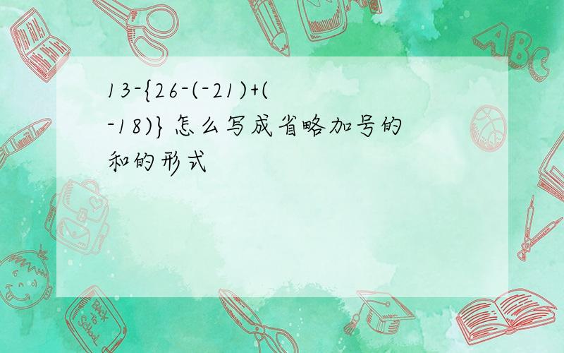 13-{26-(-21)+(-18)}怎么写成省略加号的和的形式