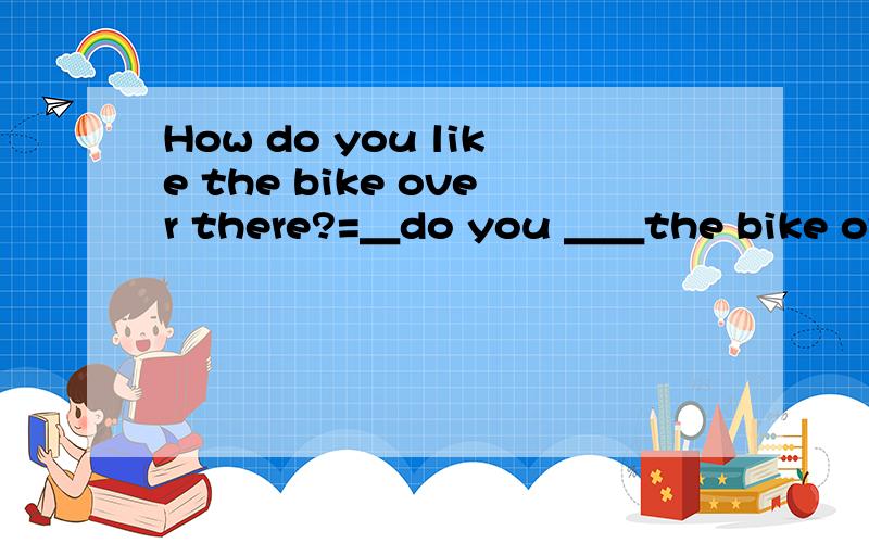 How do you like the bike over there?=＿do you ＿＿the bike over