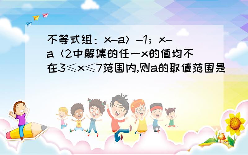 不等式组：x-a＞-1；x-a＜2中解集的任一x的值均不在3≤x≤7范围内,则a的取值范围是_______.