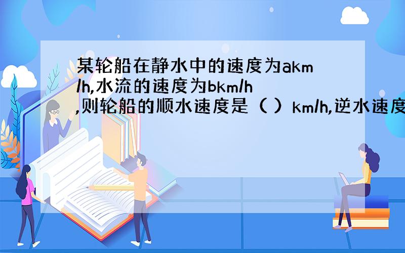 某轮船在静水中的速度为akm/h,水流的速度为bkm/h,则轮船的顺水速度是（ ）km/h,逆水速度为（ ）km/h