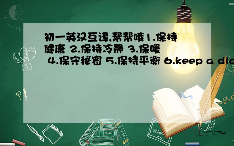 初一英汉互译,帮帮哦1.保持健康 2.保持冷静 3.保暖 4.保守秘密 5.保持平衡 6.keep a diary 7.