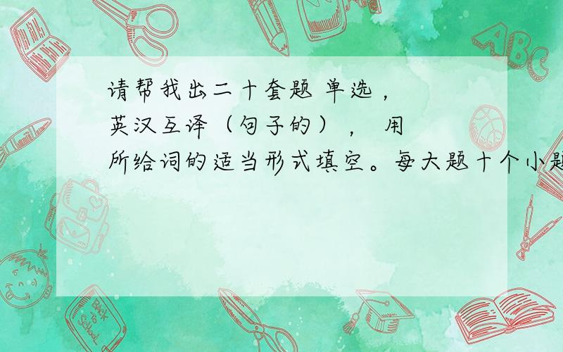 请帮我出二十套题 单选 ， 英汉互译（句子的） ， 用 所给词的适当形式填空。每大题十个小题 。谢谢了。哈，各位