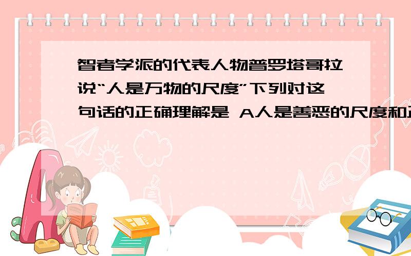 智者学派的代表人物普罗塔哥拉说“人是万物的尺度”下列对这句话的正确理解是 A人是善恶的尺度和正义的标