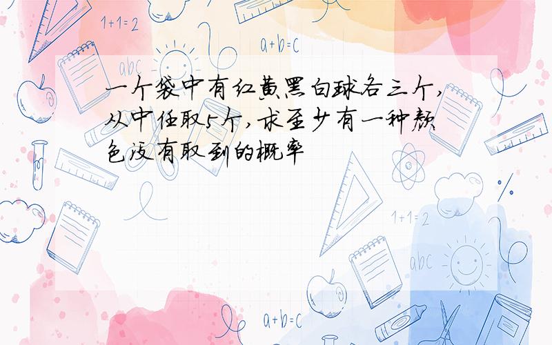 一个袋中有红黄黑白球各三个,从中任取5个,求至少有一种颜色没有取到的概率