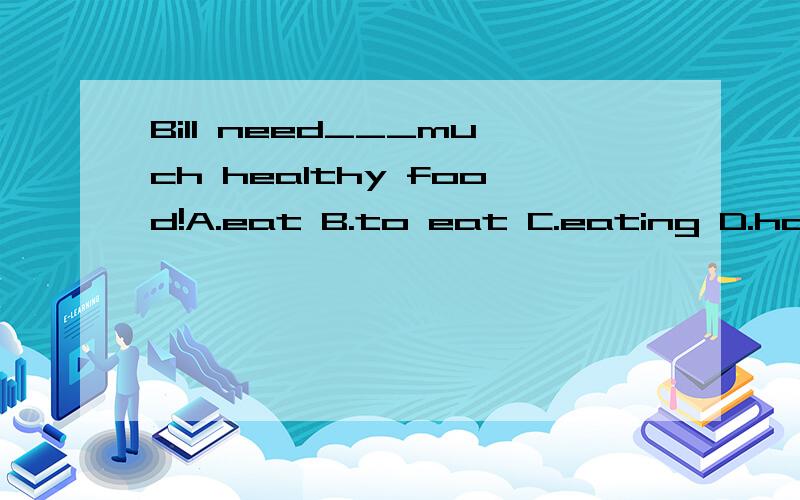 Bill need___much healthy food!A.eat B.to eat C.eating D.has