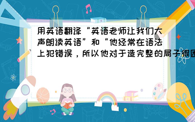 用英语翻译“英语老师让我们大声朗读英语”和“他经常在语法上犯错误，所以他对于造完整的局子很困难。”