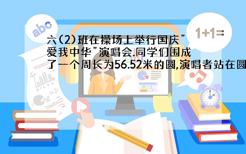 六(2)班在操场上举行国庆”爱我中华”演唱会.同学们围成了一个周长为56.52米的圆,演唱者站在圆的中心点,你知道演唱者