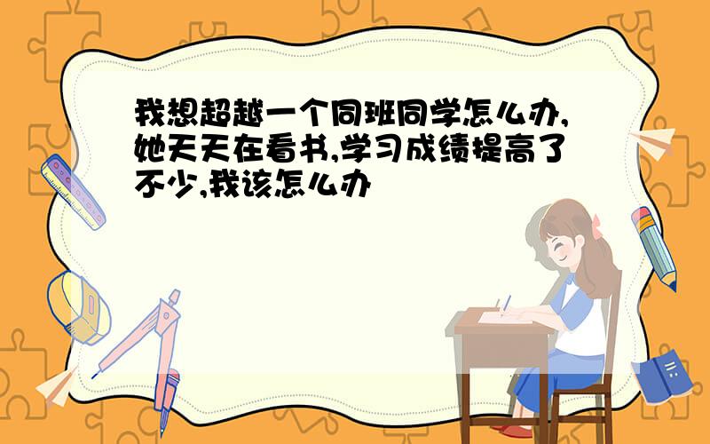 我想超越一个同班同学怎么办,她天天在看书,学习成绩提高了不少,我该怎么办