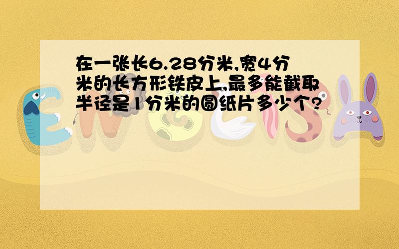 在一张长6.28分米,宽4分米的长方形铁皮上,最多能截取半径是1分米的圆纸片多少个?